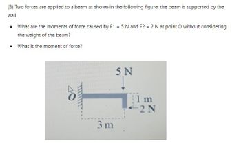 (B) Two forces are applied to a beam as shown in the following figure: the beam is supported by the
wall.
• What are the moments of force caused by F1 = 5 N and F2 = 2 N at point O without considering
the weight of the beam?
•
What is the moment of force?
5 N
i m
2 N
3 m