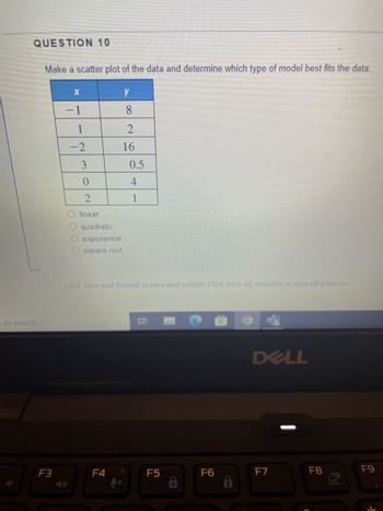 QUESTION 10
e to search
Make a scatter plot of the data and determine which type of model best fits the data.
Y
F3
X
-1
1
-2
3
ole
0
2
O linear
quadratic
exponential
square root
F4
8
2
16
Click Save and Submit to save and submit. Click Save All Answers to save all answers.
yx
0.5
4
1
II
F5
O
F6
B
90
DELL
F7
F8
F9