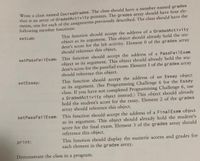 Write a class named CourseGrades. The class should have a member named grades
that is an array of GradedActivity pointers. The grades array should have four ele-
ments, one for each of the assignments previously described. The class should have the
following member functions:
This function should accept the address of a GradedActivity
object as its argument. This object should already hold the stu-
dent's score for the lab activity. Element 0 of the grades array
should reference this object.
setlab:
setPassFai1Exam: This function should accept the address of a PassFailExam
object as its argument. This object should already hold the stu-
dent's score for the pass/fail exam. Element 1 of the grades array
should reference this object.
This function should accept the address of an Essay object
as its argument. (See Programming Challenge 6 for the Essay
class. If you have not completed Programming Challenge 6, use
a GradedActivity object instead.) This object should already
hold the student's score for the essay. Element 2 of the grades
array should reference this object.
setEssay:
setPassFail Exam: This function should accept the address of a FinalExam object
as its argument. This object should already hold the student's
score for the final exam. Element 3 of the grades array should
reference this object.
This function should display the numeric scores and grades for
each element in the grades array.
print:
Demonstrate the class in a program.
