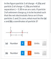 In the figure particle 1 of charge -4.20q and
particle 2 of charge +1.30q are held at
separation L = 5.30 m on an x axis. If particle
3 of unknown charge q3 is to be located such
that the net electrostatic force on it from
particles 1 and 2 is zero, what must be the (a)
x and (b) y coordinates of particle 3?
-L-
(a) Number
Units
(b) Number
i
!
Units
