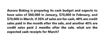 Aurora Baking is preparing its cash budget and expects to
have sales of $60,000 in January, $70,000 in February, and
$70,000 in March. If 20% of sales are for cash, 40% are credit
sales paid in the month after the sale, and another 40% are
credit sales paid 2 months after the sale, what are the
expected cash receipts for March?