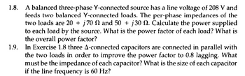 1.8.
A balanced three-phase Y-connected source has a line voltage of 208 V and
feeds two balanced Y-connected loads. The per-phase impedances of the
two loads are 20 + j70 N and 50 + j30 N. Calculate the power supplied
to each load by the source. What is the power factor of each load? What is
the overall power factor?
1.9. In Exercise 1.8 three A-connected capacitors are connected in parallel with
the two loads in order to improve the power factor to 0.8 lagging. What
must be the impedance of each capacitor? What is the size of each capacitor
if the line frequency is 60 Hz?