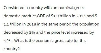 Considered a country with an nominal gross
domestic product GDP of $1.0 trillion in 2013 and $
1.1 trillion in 2018 in the same period the population
decreased by 2% and the price level increased by
4%. What is the economic gross rate for this
country?