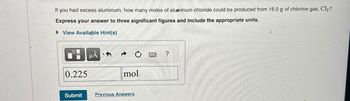 If you had excess aluminum, how many moles of aluminum chloride could be produced from 16.0 g of chlorine gas, Cl₂?
Express your answer to three significant figures and include the appropriate units.
▸ View Available Hint(s)
0.225
HA
mol
?
Submit
Previous Answers