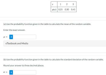 X
1
2
3
p(x) 0.25 0.30 0.45
(a) Use the probability function given in the table to calculate the mean of the random variable.
Enter the exact answer.
= 1
i
eTextbook and Media
(b) Use the probability function given in the table to calculate the standard deviation of the random variable.
Round your answer to three decimal places.
σ =
i