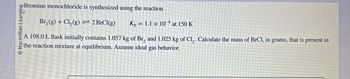 Macmillan Learning
Bromine monochloride is synthesized using the reaction
Br2(g) + Cl2(g) 2 BrCl(g)
Kp = 1.1 x 10 at 150 K
A 198.0 L flask initially contains 1.057 kg of Br, and 1.025 kg of Cl. Calculate the mass of BrCl, in grams, that is present in
the reaction mixture at equilibrium. Assume ideal gas behavior.