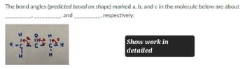 The bond angles (predicted based on shape) marked a, b, and c in the molecule below are about
, respectively:
and
H
H
FII
Show work in
detailed