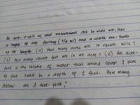 har
An acre, a un it af land mearurement still in wide ure,
a length 4 one furlong ( /s mi) and a width onz- tenth
in square mile ?
of its leng th. (a) How many acres are
(6) Ho w many square feet are in an acre ? (c) An acre-
foot is the volume of water that would cover 1 acre
of flat
tand to
a depth f 1 foot.
Ho w
many
gallms
art 1 acre- foot?
