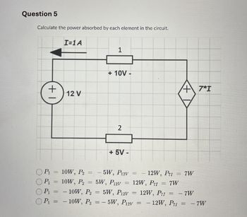 Question 5
Calculate the power absorbed by each element in the circuit.
I=1A
+
12 V
1
+10V-
2
+5V-
+7*1
P₁
10W, P2
=
5W, P12v = 12W, Pri
7W
P₁ =
10W, P2
5W, P12V
=
12W, P7 =
7W
OP₁ =
-10W, P2
=
5W, P12V
=
12W, PT
=
-7W
OP₁
=
-10W, P2 = - 5W, P12v
=
- 12W, P
==
- 7W