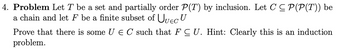 4. Problem Let T be a set and partially order P(T) by inclusion. Let C ≤ P(P(T)) be
a chain and let F be a finite subset of Uuec U
Prove that there is some U E C such that F C U. Hint: Clearly this is an induction
problem.