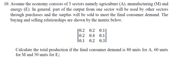 10. Assume the economy consists of 3 sectors namely agriculture (A), manufacturing (M) and
energy (E). In general, part of the output from one sector will be used by other sectors
through purchases and the surplus will be sold to meet the final consumer demand. The
buying and selling relationships are shown by the matrix below.
[0.2 0.2 0.17
0.2 0.4 0.1
0.2 0.3
[0.1
Calculate the total production if the final consumer demand is 80 units for A, 60 units
for M and 50 units for E.