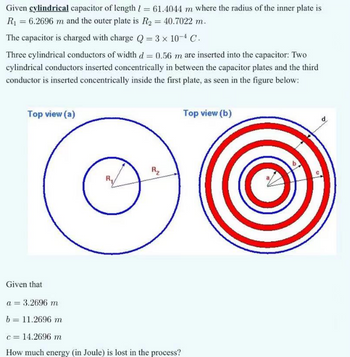 Given cylindrical capacitor of length = 61.4044 m where the radius of the inner plate is
R₁ = 6.2696 m and the outer plate is R2 = 40.7022 m.
The capacitor is charged with charge Q = 3 × 10-4 C
Three cylindrical conductors of width d= 0.56 m are inserted into the capacitor: Two
cylindrical conductors inserted concentrically in between the capacitor plates and the third
conductor is inserted concentrically inside the first plate, as seen in the figure below:
Top view (a)
R₂
Given that
a = 3.2696 m
b = 11.2696 m
c = 14.2696 m
How much energy (in Joule) is lost in the process?
Top view (b)