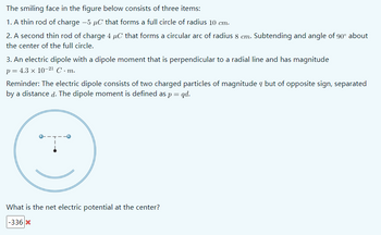 The smiling face in the figure below consists of three items:
1. A thin rod of charge -5 μC that forms a full circle of radius 10 cm.
2. A second thin rod of charge 4 μC that forms a circular arc of radius 8 cm. Subtending and angle of 90° about
the center of the full circle.
3. An electric dipole with a dipole moment that is perpendicular to a radial line and has magnitude
p = 4.3 × 10-21 C.m.
Reminder: The electric dipole consists of two charged particles of magnitude but of opposite sign, separated
by a distance d. The dipole moment is defined as p = qd.
What is the net electric potential at the center?
-336x