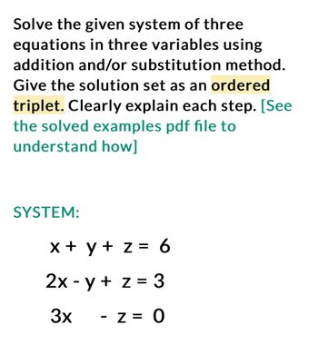 Solve the given system of three
equations in three variables using
addition and/or substitution method.
Give the solution set as an ordered
triplet. Clearly explain each step. [See
the solved examples pdf file to
understand how]
SYSTEM:
x + y + z = 6
2x -y + z = 3
3x
z = 0
-