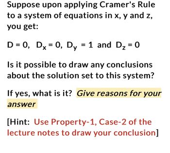 Suppose upon applying Cramer's Rule
to a system of equations in x, y and z,
you get:
D = 0, Dx = 0, Dy = 1 and D₂ = 0
Is it possible to draw any conclusions
about the solution set to this system?
If yes, what is it? Give reasons for your
answer
[Hint: Use Property-1, Case-2 of the
lecture notes to draw your conclusion]