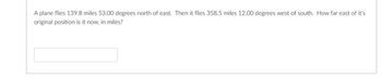 A plane flies 139.8 miles 53.00 degrees north of east. Then it flies 358.5 miles 12.00 degrees west of south. How far east of it's
original position is it now, in miles?