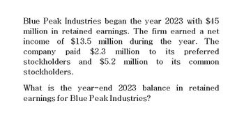 Blue Peak Industries began the year 2023 with $45
million in retained earnings. The firm earned a net
income of $13.5 million during the year. The
company paid $2.3 million to its preferred
stockholders and $5.2 million to its common
stockholders.
What is the year-end 2023 balance in retained
earnings for Blue Peak Industries?