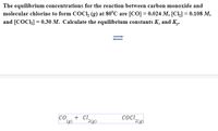 The equilibrium concentrations for the reaction between carbon monoxide and
molecular chlorine to form COCI, (g) at 80°C are [CO] = 0.024 M, [Cl,] = 0.108 M,
and [COCI] = 0.30 M. Calculate the equilibrium constants K, and K,.
+ C.
2(g)
(g)
COCI,
2(9)
CO
