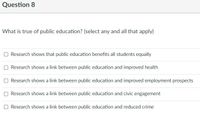 Question 8
What is true of public education? (select any and all that apply)
Research shows that public education benefits all students equally
O Research shows a link between public education and improved health
O Research shows a link between public education and improved employment prospects
O Research shows a link between public education and civic engagement
O Research shows a link between public education and reduced crime
