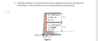 3. Calculate and draw to scale the earth pressures along the back of the retaining wall
in the Figure 1. Then calculate the over-turning moment around point o .
p = 1800 kg/m3
C = 0 kPa
1.5m
P = 22
p = 1600 kg/m³
c =15 kPa
O = 18
1.5m
0.5m
Point O
0.5m
1m
Figure 1
