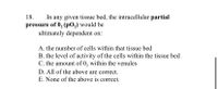 18.
In any given tissue bed, the intracellular partial
pressure of 0, (pO,) would be
ultimately dependent on:
A. the number of cells within that tissue bed
B. the level of activity of the cells within the tissue bed
C. the amount of 0, within the venules
D. All of the above are correct.
E. None of the above is correct.
