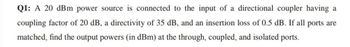 Q1: A 20 dBm power source is connected to the input of a directional coupler having a
coupling factor of 20 dB, a directivity of 35 dB, and an insertion loss of 0.5 dB. If all ports are
matched, find the output powers (in dBm) at the through, coupled, and isolated ports.