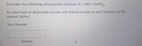 Consider the following consumption function: C 100 + 0.65YD.
At what level of disposable income will desired savings be zero? (Answer to the
nearest dollar.)
Your Answer:
Answer
