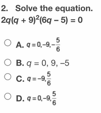 **Problem Statement:**

Solve the equation:  
\[ 2q(q + 9)^2(6q - 5) = 0 \]

**Options:**

- **A.** \( q = 0, -9, -\frac{5}{6} \)

- **B.** \( q = 0, 9, -5 \)

- **C.** \( q = -9, \frac{5}{6} \)

- **D.** \( q = 0, -9, \frac{5}{6} \)

**Analysis:**

To solve the equation \( 2q(q + 9)^2(6q - 5) = 0 \), set each factor equal to zero:

1. \( 2q = 0 \)  
   - Solution: \( q = 0 \)

2. \( (q + 9)^2 = 0 \)  
   - Solution: \( q = -9 \)

3. \( 6q - 5 = 0 \)  
   - Solve for \( q \): \( q = \frac{5}{6} \)

The solutions to the equation are \( q = 0, -9, \) and \( \frac{5}{6} \). Therefore, the correct option is **D**: \( q = 0, -9, \frac{5}{6} \).