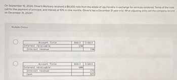 On September 15, 2024, Oliver's Mortuary received a $6,000 note from the estate of Jay Hendrix in exchange for services rendered. Terms of the note
call for the payment of principal, and interest at 10% in nine months. Oliver's has a December 31 year-end. What adjusting entry will the company record
on December 31, 2024?
Multiple Choice
Account Title
Interest receivable
Interest revenue
Account Title
Interest receivable
Interest revenue
Cash
Debit Credit
230
Debit
600
230
Credit
175
425