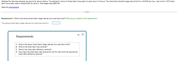 Malbasa Tax Services prepares tax returns for senior citizens. The standard in terms of (direct labor) time spent on each return is 4 hours. The direct labor standard wage rate at the firm is $16.50 per hour. Last month, 3,570 direct
labor hours were used to prepare 900 tax returns. Total wages were $66,045.
Read the requirements.
Requirement 1. What is the actual (direct labor) wage rate per hour paid last month? (Round your answer to the nearest cent.)
The actual (direct labor) wage rate per hour paid last month is
Requirements
1. What is the actual (direct labor) wage rate per hour paid last month?
2. What is the direct labor rate variance?
3. What is the direct labor efficiency variance?
4. How might the direct labor rate variance for the firm last month be causing
direct labor efficiency variance?