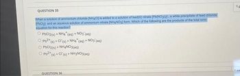 QUESTION 35
When a solution of ammonium chloride (NH4Cl] is added to a solution of lead(II) nitrate [Pb(NO3)2], a white precipitate of lead chloride
[PbCl2] and an aqueous solution of ammonium nitrate (NH4NO3] form. Which of the following are the products of the total ionic
equation for this reaction?
O PbCl2(s) + NH4* (aq) + NO3(aq)
ⒸPb²+ (s) + C(s) + NH4* (aq) + NO3(aq)
O PbCl2(s) + NH4NO3(aq)
ⒸPb²+ (s) + Cl (s) + NH3NO3(aq)
QUESTION 36
1p
Loo