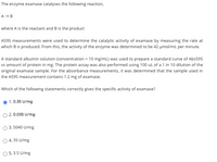 The enzyme examase catalyses the following reaction,
A - B
where A is the reactant and B is the product
A595 measurements were used to determine the catalytic activity of examase by measuring the rate at
which B is produced. From this, the activity of the enzyme was determined to be 42 µmol/mL per minute.
A standard albumin solution (concentration = 10 mg/mL) was used to prepare a standard curve of Abs595
vs amount of protein in mg. The protein assay was also performed using 100 uL of a 1 in 10 dilution of the
original examase sample. For the absorbance measurements, it was determined that the sample used in
the A595 measurement contains 1.2 mg of examase.
Which of the following statements correctly gives the specific activity of examase?
1.0.35 U/mg
O 2.0.035 U/mg
3. 5040 U/mg
O 4.35 U/mg
O 5.3.5 U/mg
