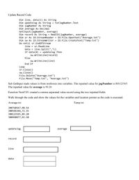 Update Record Code:
Dim line, data(1) As String
Dim updateJag As String = txtJagNumber.Text
Dim jagNumber As String
Dim average As Decimal
GetInput(jagNumber, average)
Dim record As String =
NewCSV(jagNumber, average)
= 10.File.OpenText("Average.txt")
I0.File.CreateText("Temp.txt")
Dim sr As IO.StreamReader
Dim sw As IO.StreamWriter
Do Until sr. EndofStream
line = sr. ReadLine
data = line.Split(","c)
If data(0)
sw. Writeline (record)
updateJag Then
Else
sw. Writeline (line)
End If
Loop
sr.Close()
sw.Close()
File.Delete("Average.txt")
File.Move("Temp.txt", "Average.txt")
Sub GetInput reads values in from textboxes into variables. The inputted value for jagNumber is JO0123565.
The inputted value for average is 90.20.
Function NewCSV created a comma separated value record using the two inputted fields.
Walk through the code and show the values for the variables and location pointer as the code is executed.
Average.txt
Temp.txt
J00768567,98.54
JO0546344,72.35
J00123565,89.20
J00998877,92.50
updateJag
average
record
line
data
