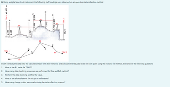 Q: Using a digital laser level instrument, the following staff readings were observed via an open loop data collection method
TBM 1 49.873 m
2.191
2.505
TBM 1
S1
D
jakbal
2.325
1.496 3.019
2.513
1.752 2.811
S3
TBM 2
3.824
TBM 2
Insert correctly the data onto the calculation table with their remarks, and calculate the reduced levels for each point using the rise and fall method, then answer the following questions
What is the R.L value for TBM 2?
1.
2.
How many data checking processes are performed for Rise and Fall method?
3.
Perform the data checking and find the value.
4.
What is the allowable error for this job in millimetres?
5.
How many change points were made during the data collection process?