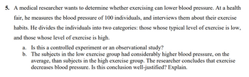 5. A medical researcher wants to determine whether exercising can lower blood pressure. At a health
fair, he measures the blood pressure of 100 individuals, and interviews them about their exercise
habits. He divides the individuals into two categories: those whose typical level of exercise is low,
and those whose level of exercise is high.
a. Is this a controlled experiment or an observational study?
b.
The subjects in the low exercise group had considerably higher blood pressure, on the
average, than subjects in the high exercise group. The researcher concludes that exercise
decreases blood pressure. Is this conclusion well-justified? Explain.