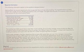 Required information.
[The following information applies to the questions displayed below.]
National Bank has several departments that occupy both floors of a two-story building. The departmental accounting
system has a single account, Building Occupancy Cost, in its ledger. The types and amounts of occupancy costs recorded
in this account for the current period follow.
Depreciation-Building
Interest-Building mortgage
Taxes-Building and land
Gas (heating) expense
Lighting expense
Maintenance expense
Total occupancy cost
$27,000
40,500
12,000
3,750
4,500
8,250
$96,000
The building has 6,000 square feet on each floor. In prior periods, the accounting manager merely divided the $96,000
occupancy cost by 12,000 square feet to find an average cost of $8 per square foot and then charged each department a
building occupancy cost equal to this rate times the number of square feet that it occupied.
Diane Linder manages a first-floor department that occupies 900 square feet, and Juan Chiro manages a second-floor
department that occupies 1,800 square feet of floor space. In discussing the departmental reports, the second-floor
manager questions whether using the same rate per square foot for all departments makes sense because the first floor
space is more valuable. This manager also references a recent real estate study of average local rental costs for similar
space that shows first floor space worth $40 per square foot and second-floor space worth $10 per square foot (excluding
costs for heating, lighting, and maintenance).
Required:
1. Allocate occupancy costs to the Linder and Chiro departments using the current allocation method. (Round cost anstvers to 2
decimal places.)
