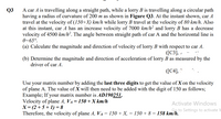 A car A is travelling along a straight path, while a lorry B is travelling along a circular path
having a radius of curvature of 200 m as shown in Figure Q3. At the instant shown, car A
travel at the velocity of (150+X) km/h while lorry B travel at the velocity of 80 km/h. Also
at this instant, car A has an increase velocity of 7000 km/h² and lorry B has a decrease
velocity of 4500 km/h². The angle between straight path of car A and the horizontal line is
0=65°.
Q3
(a) Calculate the magnitude and direction of velocity of lorry B with respect to car A.
([C3], ,
(b) Determine the magnitude and direction of acceleration of lorry B as measured by the
driver of car A.
([C4], "
your matrix number by adding the last three digits to get the value of X on the velocity
of plane A. The value of X will then need to be added with the digit of 150 as follows;
Example; If your matrix number is AD190251,
Velocity of plane A, VA= 150 +X km/h
X= (2 + 5 + 1) = 8
Therefore, the velocity of plane A, VA = 150 + X, = 150 + 8 = 158 km/h.
Use
Activate Windows
Go to Settings to activate V
