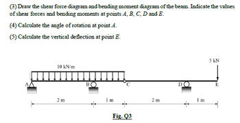 (3) Draw the shear force diagram and bending moment diagram of the beam. Indicate the values
of shear forces and bending moments at points A, B, C, D and E.
(4) Calculate the angle of rotation at point A.
(5) Calculate the vertical deflection at point E.
þ
10 kN/m
2 m
B
+
1 m
Fig. Q3
2 m
DO
Im
5 kN
E