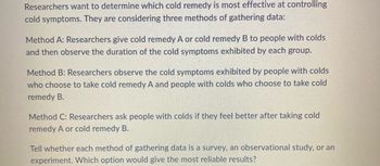 Researchers want to determine which cold remedy is most effective at controlling
cold symptoms. They are considering three methods of gathering data:
Method A: Researchers give cold remedy A or cold remedy B to people with colds
and then observe the duration of the cold symptoms exhibited by each group.
Method B: Researchers observe the cold symptoms exhibited by people with colds
who choose to take cold remedy A and people with colds who choose to take cold
remedy B.
Method C: Researchers ask people with colds if they feel better after taking cold
remedy A or cold remedy B.
Tell whether each method of gathering data is a survey, an observational study, or an
experiment. Which option would give the most reliable results?