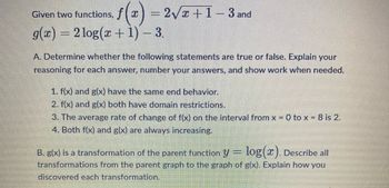 Given two functions, f(x)=
f(x) = 2√x+1-3 and
g(x) = 2log(x + 1) - 3.
A. Determine whether the following statements are true or false. Explain your
reasoning for each answer, number your answers, and show work when needed.
1. f(x) and g(x) have the same end behavior.
2. f(x) and g(x) both have domain restrictions.
3. The average rate of change of f(x) on the interval from x = 0 to x = 8 is 2.
4. Both f(x) and g(x) are always increasing.
B. g(x) is a transformation of the parent function y = log(x). Describe all
transformations from the parent graph to the graph of g(x). Explain how you
discovered each transformation.