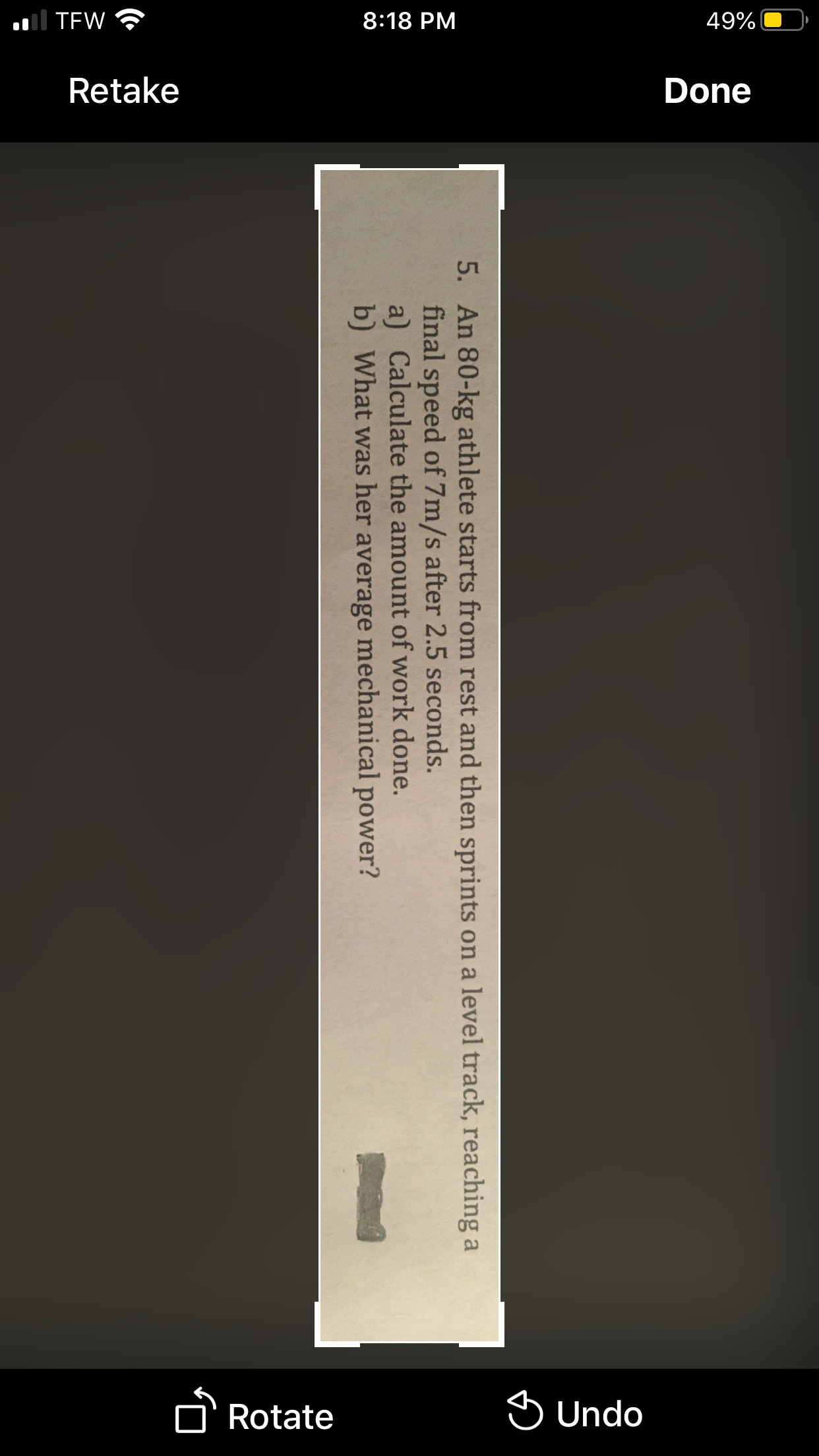 .ll TEW
8:18 PM
49%
Retake
Done
Rotate
S Undo
5. An 80-kg athlete starts from rest and then sprints on a level track, reaching a
final speed of 7m/s after 2.5 seconds.
a) Calculate the amount of work done.
b) What was her average mechanical power?
