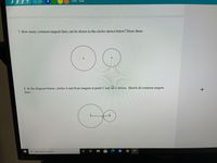 ### Geometry: Tangents to Circles

#### Problem 7
**Question:** How many common tangent lines can be drawn to the circles shown below? Draw them.

**Description:**
This problem involves two separate circles placed in a plane. The task is to determine the number of common tangent lines that can be drawn to these circles and illustrate these lines.

*Diagrams:* 
- The diagram consists of two separate circles.
  - Circle 1 is on the left side and Circle 2 is on the right side. Both circles are not intersecting each other nor are they tangent to each other.
  - Each circle has a small dot in the center representing the center of the circle.

*Explanation:* 
- External tangents: Lines that touch both circles at different points on their respective circumferences.
- Internal tangents: Lines that touch both circles but pass between them.

#### Problem 8
**Question:** In the diagram below, circles A and B are tangent at point C and AB is drawn. Sketch all common tangent lines.

**Description:**
This problem involves two circles, A and B, which are tangent to each other at a single point C. The line segment AB is the line connecting the centers of the two circles. The task is to sketch all the common tangent lines to these circles.

*Diagrams:*
- The diagram shows two circles tangent to each other at a single point labeled C.
  - Circle A is on the left side and Circle B is on the right side.
  - The center of Circle A is marked with an A, and the center of Circle B is marked with a B.
  - A line AB connects the centers of the two circles, indicating their line of centers.

*Explanation:* 
- External tangents: Lines that touch both circles at different points on their circumferences without intersecting the area between the circles.
- Internal tangents: Lines that touch both circles but pass through the area where the circles meet.

Illustrations provided assist in understanding the nature of tangent lines between two circles depending on their configuration in the plane.