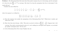 Problem 1. The Alternating Series Test states that if the positive sequence {b„} is (1) decreasing, and (2) convergent
to 0, then the series > (-1)"+'bn converges. But what if we drop the assumption that {bn} is decreasing? Is the
n=1
result still true?
Consider the series defined by
1
1
1
1
1
1
1 1
(-1)"+1bn,
-
2
4
3
8.
4
16
2n
n=1
where the sequence b, is defined by
1 1 1 1 1 1 1
4' 3'8'4'16’5'32'
1 1
}
n
2n
(a) Does this sequence {bn} satisfy the assumptions of the Alternating Series Test? Which does it satisfy, and
which does it fail?
1
(b) Show that this series diverges. (Hint: This series can also be written as
Suppose that it did
n
2n
n=1
should
converge. If you add a certain geometric series to it, you're adding two convergent series together, so you
get another convergent series but do you?)
(c) Is the Alternating Series Test wrong? Explain why not.
