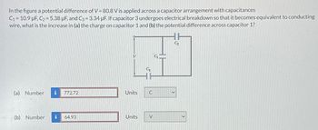 In the figure a potential difference of V = 80.8 V is applied across a capacitor arrangement with capacitances
C₁ = 10.9 µF, C2 = 5.38 μF, and C3 = 3.34 µF. If capacitor 3 undergoes electrical breakdown so that it becomes equivalent to conducting
wire, what is the increase in (a) the charge on capacitor 1 and (b) the potential difference across capacitor 1?
V
(a) Number i 772.72
Units
C
(b) Number i
64.93
Units
V
C₂