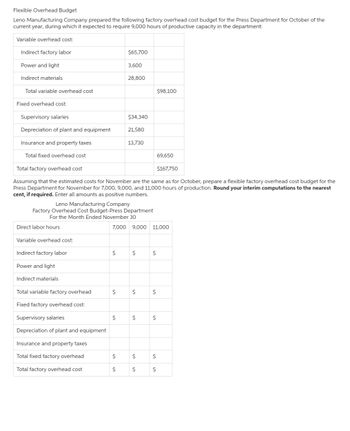 Flexible Overhead Budget
Leno Manufacturing Company prepared the following factory overhead cost budget for the Press Department for October of the
current year, during which it expected to require 9,000 hours of productive capacity in the department:
Variable overhead cost:
Indirect factory labor
Power and light
Indirect materials
Total variable overhead cost
Fixed overhead cost:
Supervisory salaries
Depreciation of plant and equipment
Insurance and property taxes
Total fixed overhead cost
Direct labor hours
Variable overhead cost:
Indirect factory labor
Power and light
Indirect materials
Total variable factory overhead
Fixed factory overhead cost:
Supervisory salaries
Depreciation of plant and equipment
Insurance and property taxes
Total fixed factory overhead
Total factory overhead cost
Leno Manufacturing Company
Factory Overhead Cost Budget-Press Department
For the Month Ended November 30
Total factory overhead cost
$167,750
Assuming that the estimated costs for November are the same as for October, prepare a flexible factory overhead cost budget for the
Press Department for November for 7,000, 9,000, and 11,000 hours of production. Round your interim computations to the nearest
cent, if required. Enter all amounts as positive numbers.
$
$65,700
$
3,600
$
28,800
$
$
$34,340
21,580
13,730
7,000 9,000 11,000
$
$
$
$
$
$
$
$98,100
$
69,650
$
$