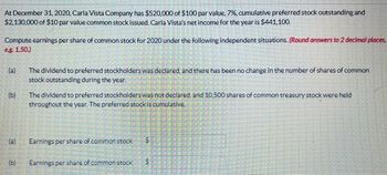 At December 31, 2020, Carla Vista Company has $520,000 of $100 par value, 7%, cumulative preferred stock outstanding and
$2,130,000 of $10 par value common stock issued. Carla Vista's net income for the year is $441,100.
Compute earnings per share of common stock for 2020 under the following independent situations. (Round answers to 2 decimal places,
eg. 1.50.)
(a)
(b)
(a)
(b)
The dividend to preferred stockholders was declared, and there has been no change in the number of shares of common
stock outstanding during the year.
The dividend to preferred stockholders was not declared, and 10,500 shares of common treasury stock were held
throughout the year. The preferred stock is cumulative.
Earnings per share of common stock
Earnings per share of common stock
50
S
S