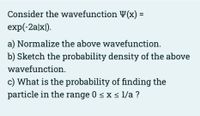 Consider the wavefunction Y(x) =
exp(-2a|x|).
a) Normalize the above wavefunction.
b) Sketch the probability density of the above
wavefunction.
c) What is the probability of finding the
particle in the range 0 < x s 1/a ?
