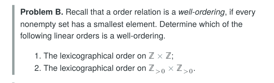Problem B. Recall that a order relation is a well-ordering, if every
nonempty set has a smallest element. Determine which of the
following linear orders is a well-ordering
I. The lexicographical order on Z × Z;
2. The lexicographical order on Z>0 × Z〉
0
