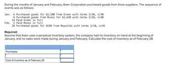 During the months of January and February, Axen Corporation purchased goods from three suppliers. The sequence of
events was as follows:
Jan. 6 Purchased goods for $2,100 from Green with terms 2/10, n/30
6 Purchased goods from Munoz for $1,620 with terms 2/10, n/30
14 Paid Green in full
Feb. 2 Paid Munoz in full
28 Purchased goods for $530 from Reynolds with terms 2/10, n/45
Required:
Assume that Axen uses a perpetual inventory system, the company had no inventory on hand at the beginning of
January, and no sales were made during January and February. Calculate the cost of inventory as of February 28.
Purchases
Cost of inventory as of February 28