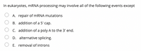 In eukaryotes, MRNA processing may involve all of the following events except
A. repair of MRNA mutations
B. addition of a 5' cap.
C. addition of a poly A to the 3' end.
D. alternative splicing.
E. removal of introns
